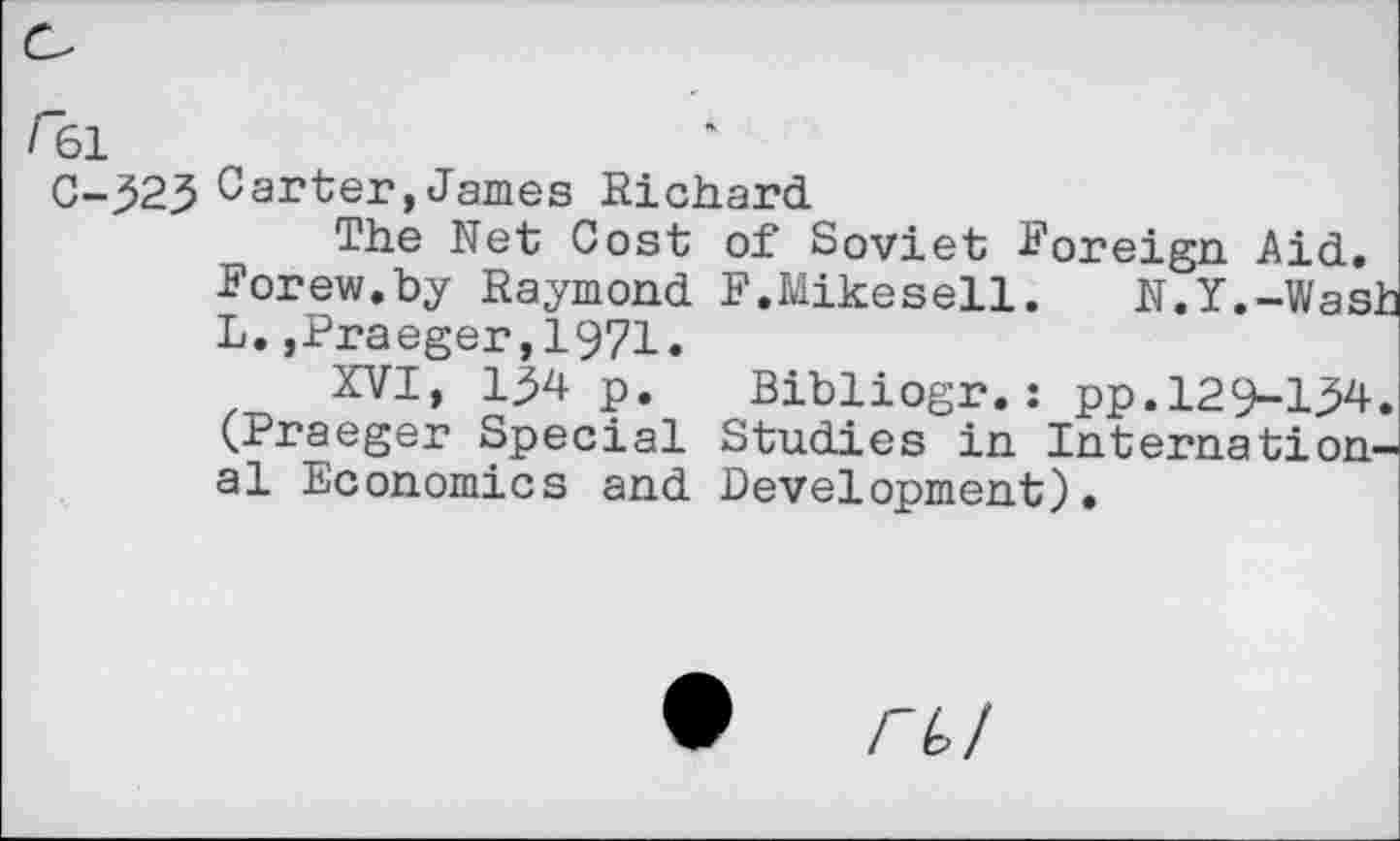 ﻿/61
C-525 Carter, James Richard
The Net Cost of Soviet foreign. Aid. Forew.by Raymond F.Mikesell.	N.Y.-Wash
L.,Praeger,1971.
XVI, 154 p. Bibliogr.: pp.129-154. (Praeger Special Studies in International Economics and Development).
• riol